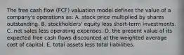 The free cash flow (FCF) valuation model defines the value of a company's operations as: A. stock price multiplied by shares outstanding. B. stockholders' equity less short-term investments. C. net sales less operating expenses. D. the present value of its expected free cash flows discounted at the weighted average cost of capital. E. total assets less total liabilities.