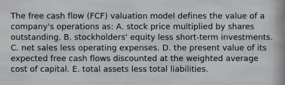 The free cash flow (FCF) valuation model defines the value of a company's operations as: A. stock price multiplied by shares outstanding. B. stockholders' equity less short-term investments. C. net sales less operating expenses. D. the present value of its expected free cash flows discounted at the weighted average cost of capital. E. total assets less total liabilities.