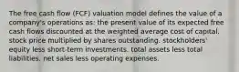 The free cash flow (FCF) valuation model defines the value of a company's operations as: the present value of its expected free cash flows discounted at the weighted average cost of capital. stock price multiplied by shares outstanding. stockholders' equity less short-term investments. total assets less total liabilities. net sales less operating expenses.