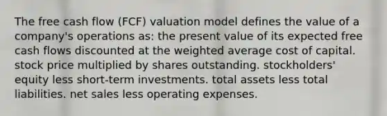 The free cash flow (FCF) valuation model defines the value of a company's operations as: the present value of its expected free cash flows discounted at the weighted average cost of capital. stock price multiplied by shares outstanding. stockholders' equity less short-term investments. total assets less total liabilities. net sales less operating expenses.