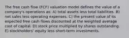 The free cash flow (FCF) valuation model defines the value of a company's operations as: A) total assets less total liabilities. B) net sales less operating expenses. C) the present value of its expected free cash flows discounted at the weighted average cost of capital. D) stock price multiplied by shares outstanding. E) stockholders' equity less short-term investments.