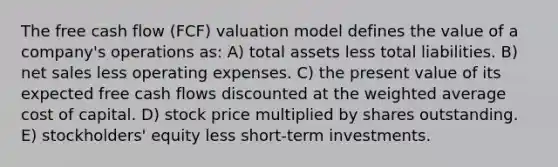 The free cash flow (FCF) valuation model defines the value of a company's operations as: A) total assets less total liabilities. B) net sales less operating expenses. C) the present value of its expected free cash flows discounted at the weighted average cost of capital. D) stock price multiplied by shares outstanding. E) stockholders' equity less short-term investments.