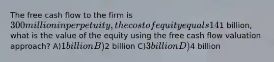 The free cash flow to the firm is 300 million in perpetuity, the cost of equity equals 14%, and the WACC is 10%. If the market value of the debt is1 billion, what is the value of the equity using the free cash flow valuation approach? A)1 billion B)2 billion C)3 billion D)4 billion