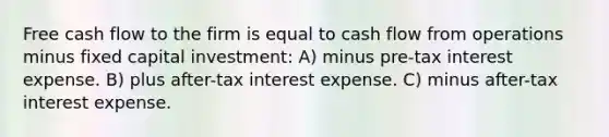 Free cash flow to the firm is equal to cash flow from operations minus fixed capital investment: A) minus pre-tax interest expense. B) plus after-tax interest expense. C) minus after-tax interest expense.