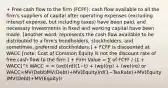 + Free cash flow to the firm (FCFF): cash flow available to all the firm's suppliers of capital after operating expenses (excluding interest expense, but including taxes) have been paid, and necessary investments in fixed and working capital have been made. [another word: represents the cash flow available to be distributed to a firm's bondholders, stockholders, and sometimes, preferred stockholders.] + FCFF is discounted at WACC [note: Cost of Common Equity is not the discount rate of free cash flow to the firm ] + Firm Value = ∑ of FCFF / (1 + WACC)^t WACC = = (wd)(rd)(1−t) + (wp)(rp) + (we)(re) or WACC=MV(Debt)MV(Debt)+MV(Equity)rd(1−TaxRate)+MV(Equity)MV(Debt)+MV(Equity)r