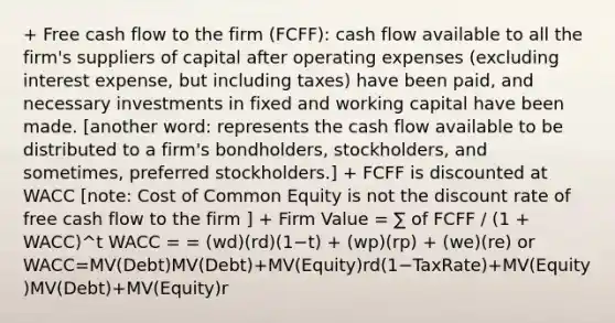 + Free cash flow to the firm (FCFF): cash flow available to all the firm's suppliers of capital after operating expenses (excluding interest expense, but including taxes) have been paid, and necessary investments in fixed and working capital have been made. [another word: represents the cash flow available to be distributed to a firm's bondholders, stockholders, and sometimes, preferred stockholders.] + FCFF is discounted at WACC [note: Cost of Common Equity is not the discount rate of free cash flow to the firm ] + Firm Value = ∑ of FCFF / (1 + WACC)^t WACC = = (wd)(rd)(1−t) + (wp)(rp) + (we)(re) or WACC=MV(Debt)MV(Debt)+MV(Equity)rd(1−TaxRate)+MV(Equity)MV(Debt)+MV(Equity)r