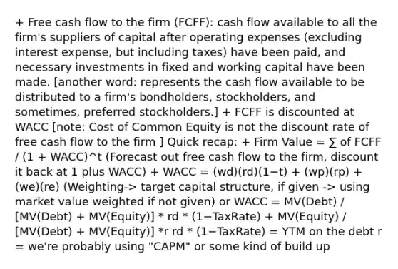 + Free cash flow to the firm (FCFF): cash flow available to all the firm's suppliers of capital after operating expenses (excluding interest expense, but including taxes) have been paid, and necessary investments in fixed and working capital have been made. [another word: represents the cash flow available to be distributed to a firm's bondholders, stockholders, and sometimes, preferred stockholders.] + FCFF is discounted at WACC [note: Cost of Common Equity is not the discount rate of free cash flow to the firm ] Quick recap: + Firm Value = ∑ of FCFF / (1 + WACC)^t (Forecast out free cash flow to the firm, discount it back at 1 plus WACC) + WACC = (wd)(rd)(1−t) + (wp)(rp) + (we)(re) (Weighting-> target capital structure, if given -> using market value weighted if not given) or WACC = MV(Debt) / [MV(Debt) + MV(Equity)] * rd * (1−TaxRate) + MV(Equity) / [MV(Debt) + MV(Equity)] *r rd * (1−TaxRate) = YTM on the debt r = we're probably using "CAPM" or some kind of build up