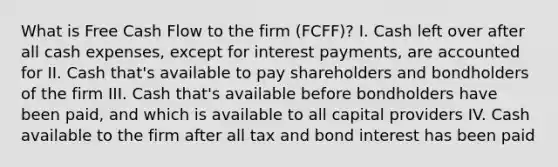 What is Free Cash Flow to the firm (FCFF)? I. Cash left over after all cash expenses, except for interest payments, are accounted for II. Cash that's available to pay shareholders and bondholders of the firm III. Cash that's available before bondholders have been paid, and which is available to all capital providers IV. Cash available to the firm after all tax and bond interest has been paid