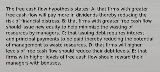 The free cash flow hypothesis states: A: that firms with greater free cash flow will pay more in dividends thereby reducing the risk of financial distress. B: that firms with greater free cash flow should issue new equity to help minimize the wasting of resources by managers. C: that issuing debt requires interest and principal payments to be paid thereby reducing the potential of management to waste resources. D: that firms will higher levels of free cash flow should reduce their debt levels. E: that firms with higher levels of free cash flow should reward their managers with bonuses.