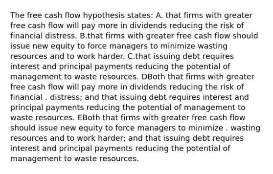 The free cash flow hypothesis states: A. that firms with greater free cash flow will pay more in dividends reducing the risk of financial distress. B.that firms with greater free cash flow should issue new equity to force managers to minimize wasting resources and to work harder. C.that issuing debt requires interest and principal payments reducing the potential of management to waste resources. DBoth that firms with greater free cash flow will pay more in dividends reducing the risk of financial . distress; and that issuing debt requires interest and principal payments reducing the potential of management to waste resources. EBoth that firms with greater free cash flow should issue new equity to force managers to minimize . wasting resources and to work harder; and that issuing debt requires interest and principal payments reducing the potential of management to waste resources.