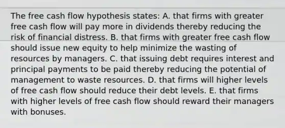 The free cash flow hypothesis states: A. that firms with greater free cash flow will pay more in dividends thereby reducing the risk of financial distress. B. that firms with greater free cash flow should issue new equity to help minimize the wasting of resources by managers. C. that issuing debt requires interest and principal payments to be paid thereby reducing the potential of management to waste resources. D. that firms will higher levels of free cash flow should reduce their debt levels. E. that firms with higher levels of free cash flow should reward their managers with bonuses.