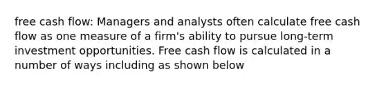 free cash flow: Managers and analysts often calculate free cash flow as one measure of a firm's ability to pursue long-term investment opportunities. Free cash flow is calculated in a number of ways including as shown below