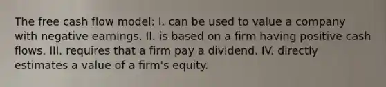 The free cash flow model: I. can be used to value a company with negative earnings. II. is based on a firm having positive cash flows. III. requires that a firm pay a dividend. IV. directly estimates a value of a firm's equity.