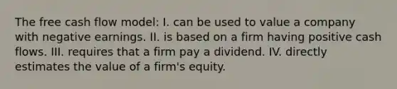 The free cash flow model: I. can be used to value a company with negative earnings. II. is based on a firm having positive cash flows. III. requires that a firm pay a dividend. IV. directly estimates the value of a firm's equity.