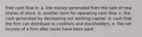 Free cash flow is: a. the money generated from the sale of new shares of stock. b. another term for operating cash flow. c. the cash generated by decreasing net working capital. d. cash that the firm can distribute to creditors and stockholders. e. the net income of a firm after taxes have been paid.