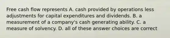 Free cash flow represents A. cash provided by operations less adjustments for capital expenditures and dividends. B. a measurement of a company's cash generating ability. C. a measure of solvency. D. all of these answer choices are correct