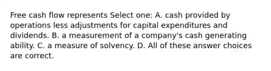 Free cash flow represents Select one: A. cash provided by operations less adjustments for capital expenditures and dividends. B. a measurement of a company's cash generating ability. C. a measure of solvency. D. All of these answer choices are correct.