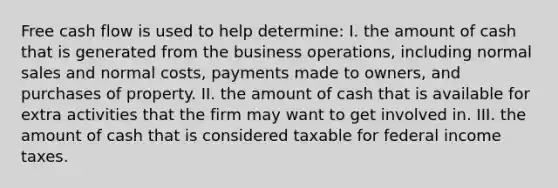 Free cash flow is used to help determine: I. the amount of cash that is generated from the business operations, including normal sales and normal costs, payments made to owners, and purchases of property. II. the amount of cash that is available for extra activities that the firm may want to get involved in. III. the amount of cash that is considered taxable for federal income taxes.