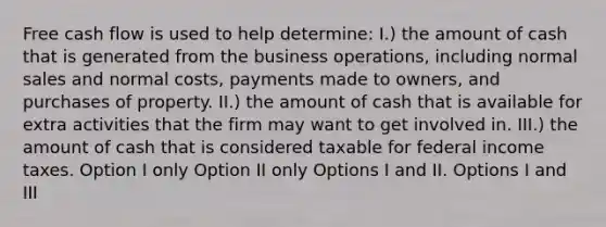 Free cash flow is used to help determine: I.) the amount of cash that is generated from the business operations, including normal sales and normal costs, payments made to owners, and purchases of property. II.) the amount of cash that is available for extra activities that the firm may want to get involved in. III.) the amount of cash that is considered taxable for federal income taxes. Option I only Option II only Options I and II. Options I and III