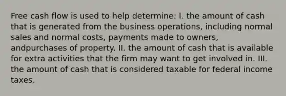 Free cash flow is used to help determine: I. the amount of cash that is generated from the business operations, including normal sales and normal costs, payments made to owners, andpurchases of property. II. the amount of cash that is available for extra activities that the firm may want to get involved in. III. the amount of cash that is considered taxable for federal income taxes.