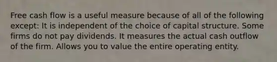 Free cash flow is a useful measure because of all of the following except: It is independent of the choice of capital structure. Some firms do not pay dividends. It measures the actual cash outflow of the firm. Allows you to value the entire operating entity.