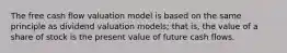 The free cash flow valuation model is based on the same principle as dividend valuation models; that is, the value of a share of stock is the present value of future cash flows.