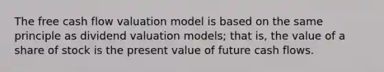 The free cash flow valuation model is based on the same principle as dividend valuation models; that is, the value of a share of stock is the present value of future cash flows.