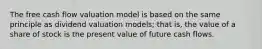 The free cash flow valuation model is based on the same principle as dividend valuation​ models; that​ is, the value of a share of stock is the present value of future cash flows.