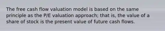 The free cash flow valuation model is based on the same principle as the P/E valuation approach; that is, the value of a share of stock is the present value of future cash flows.