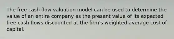 The free cash flow valuation model can be used to determine the value of an entire company as the present value of its expected free cash flows discounted at the firm's <a href='https://www.questionai.com/knowledge/koL1NUNNcJ-weighted-average' class='anchor-knowledge'>weighted average</a> cost of capital.