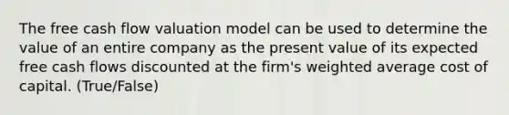 The free cash flow valuation model can be used to determine the value of an entire company as the present value of its expected free cash flows discounted at the firm's <a href='https://www.questionai.com/knowledge/koL1NUNNcJ-weighted-average' class='anchor-knowledge'>weighted average</a> cost of capital. (True/False)