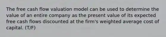 The free cash flow valuation model can be used to determine the value of an entire company as the present value of its expected free cash flows discounted at the firm's weighted average cost of capital. (T/F)