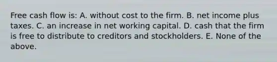 Free cash flow is: A. without cost to the firm. B. net income plus taxes. C. an increase in net working capital. D. cash that the firm is free to distribute to creditors and stockholders. E. None of the above.