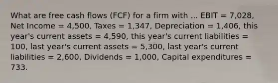 What are free cash flows (FCF) for a firm with ... EBIT = 7,028, Net Income = 4,500, Taxes = 1,347, Depreciation = 1,406, this year's current assets = 4,590, this year's current liabilities = 100, last year's current assets = 5,300, last year's current liabilities = 2,600, Dividends = 1,000, Capital expenditures = 733.