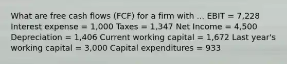 What are free cash flows (FCF) for a firm with ... EBIT = 7,228 Interest expense = 1,000 Taxes = 1,347 Net Income = 4,500 Depreciation = 1,406 Current working capital = 1,672 Last year's working capital = 3,000 Capital expenditures = 933