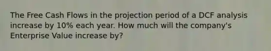 The Free Cash Flows in the projection period of a DCF analysis increase by 10% each year. How much will the company's Enterprise Value increase by?