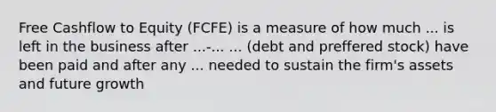 Free Cashflow to Equity (FCFE) is a measure of how much ... is left in the business after ...-... ... (debt and preffered stock) have been paid and after any ... needed to sustain the firm's assets and future growth