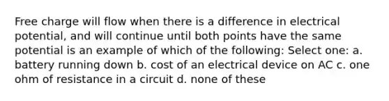 Free charge will flow when there is a difference in electrical potential, and will continue until both points have the same potential is an example of which of the following: Select one: a. battery running down b. cost of an electrical device on AC c. one ohm of resistance in a circuit d. none of these