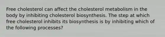 Free cholesterol can affect the cholesterol metabolism in the body by inhibiting cholesterol biosynthesis. The step at which free cholesterol inhibits its biosynthesis is by inhibiting which of the following processes?