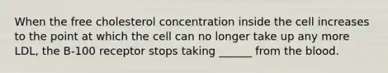 When the free cholesterol concentration inside the cell increases to the point at which the cell can no longer take up any more LDL, the B-100 receptor stops taking ______ from the blood.