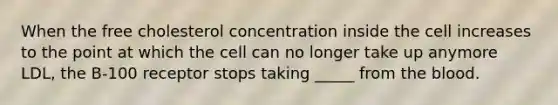 When the free cholesterol concentration inside the cell increases to the point at which the cell can no longer take up anymore LDL, the B-100 receptor stops taking _____ from the blood.