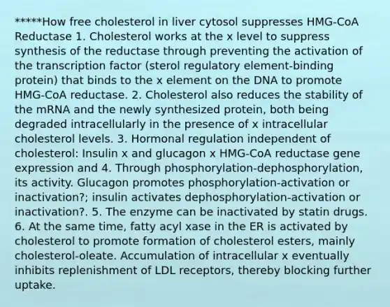 *****How free cholesterol in liver cytosol suppresses HMG-CoA Reductase 1. Cholesterol works at the x level to suppress synthesis of the reductase through preventing the activation of the transcription factor (sterol regulatory element-binding protein) that binds to the x element on the DNA to promote HMG-CoA reductase. 2. Cholesterol also reduces the stability of the mRNA and the newly synthesized protein, both being degraded intracellularly in the presence of x intracellular cholesterol levels. 3. Hormonal regulation independent of cholesterol: Insulin x and glucagon x HMG-CoA reductase gene expression and 4. Through phosphorylation-dephosphorylation, its activity. Glucagon promotes phosphorylation-activation or inactivation?; insulin activates dephosphorylation-activation or inactivation?. 5. The enzyme can be inactivated by statin drugs. 6. At the same time, fatty acyl xase in the ER is activated by cholesterol to promote formation of cholesterol esters, mainly cholesterol-oleate. Accumulation of intracellular x eventually inhibits replenishment of LDL receptors, thereby blocking further uptake.