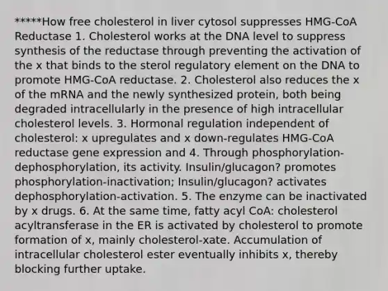 *****How free cholesterol in liver cytosol suppresses HMG-CoA Reductase 1. Cholesterol works at the DNA level to suppress synthesis of the reductase through preventing the activation of the x that binds to the sterol regulatory element on the DNA to promote HMG-CoA reductase. 2. Cholesterol also reduces the x of the mRNA and the newly synthesized protein, both being degraded intracellularly in the presence of high intracellular cholesterol levels. 3. Hormonal regulation independent of cholesterol: x upregulates and x down-regulates HMG-CoA reductase gene expression and 4. Through phosphorylation-dephosphorylation, its activity. Insulin/glucagon? promotes phosphorylation-inactivation; Insulin/glucagon? activates dephosphorylation-activation. 5. The enzyme can be inactivated by x drugs. 6. At the same time, fatty acyl CoA: cholesterol acyltransferase in the ER is activated by cholesterol to promote formation of x, mainly cholesterol-xate. Accumulation of intracellular cholesterol ester eventually inhibits x, thereby blocking further uptake.