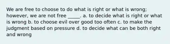 We are free to choose to do what is right or what is wrong; however, we are not free _____. a. to decide what is right or what is wrong b. to choose evil over good too often c. to make the judgment based on pressure d. to decide what can be both right and wrong