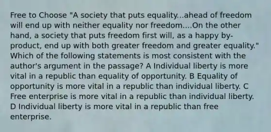 Free to Choose "A society that puts equality...ahead of freedom will end up with neither equality nor freedom....On the other hand, a society that puts freedom first will, as a happy by-product, end up with both greater freedom and greater equality." Which of the following statements is most consistent with the author's argument in the passage? A Individual liberty is more vital in a republic than equality of opportunity. B Equality of opportunity is more vital in a republic than individual liberty. C Free enterprise is more vital in a republic than individual liberty. D Individual liberty is more vital in a republic than free enterprise.