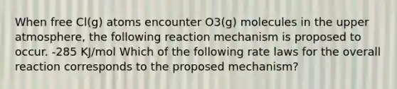 When free Cl(g) atoms encounter O3(g) molecules in the upper atmosphere, the following reaction mechanism is proposed to occur. -285 KJ/mol Which of the following rate laws for the overall reaction corresponds to the proposed mechanism?