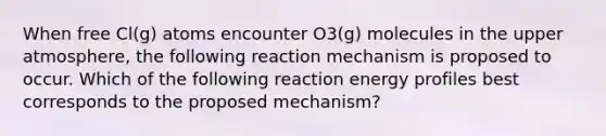 When free Cl(g) atoms encounter O3(g) molecules in the upper atmosphere, the following reaction mechanism is proposed to occur. Which of the following reaction energy profiles best corresponds to the proposed mechanism?