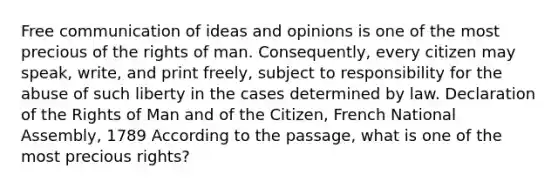 Free communication of ideas and opinions is one of the most precious of the rights of man. Consequently, every citizen may speak, write, and print freely, subject to responsibility for the abuse of such liberty in the cases determined by law. Declaration of the Rights of Man and of the Citizen, French National Assembly, 1789 According to the passage, what is one of the most precious rights?