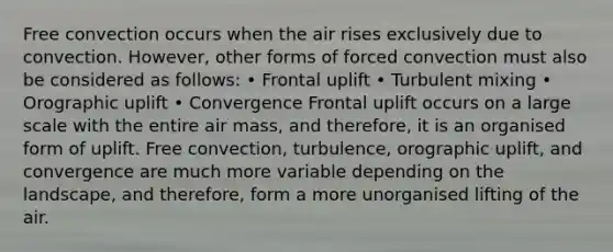 Free convection occurs when the air rises exclusively due to convection. However, other forms of forced convection must also be considered as follows: • Frontal uplift • Turbulent mixing • Orographic uplift • Convergence Frontal uplift occurs on a large scale with the entire air mass, and therefore, it is an organised form of uplift. Free convection, turbulence, orographic uplift, and convergence are much more variable depending on the landscape, and therefore, form a more unorganised lifting of the air.