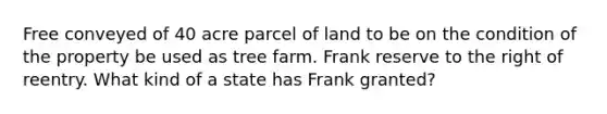 Free conveyed of 40 acre parcel of land to be on the condition of the property be used as tree farm. Frank reserve to the right of reentry. What kind of a state has Frank granted?